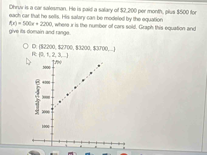 Dhruv is a car salesman. He is paid a salary of $2,200 per month, plus $500 for
each car that he sells. His salary can be modeled by the equation
f(x)=500x+2200 , where x is the number of cars sold. Graph this equation and
give its domain and range.
D: $2200,$2700,$3200,$3700,...
R: 0,1,2,3,...
-