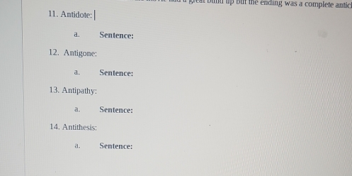 great bund up but the ending was a complete antic 
11. Antidote: 
a. Sentence: 
12. Antigone: 
a. Sentence: 
13. Antipathy: 
a. Sentence: 
14. Antithesis: 
a. Sentence: