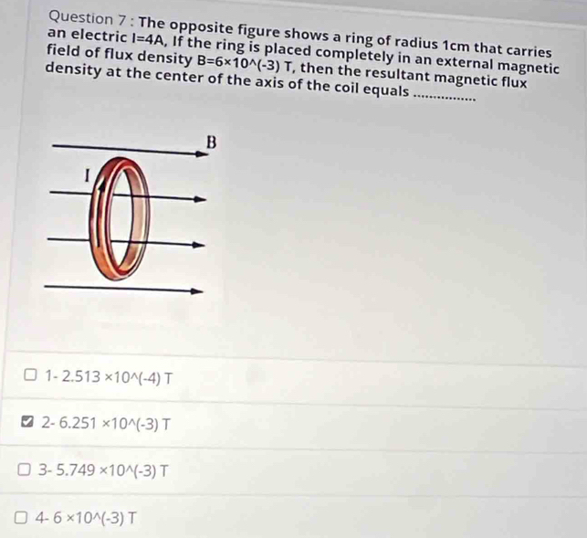 The opposite figure shows a ring of radius 1cm that carries
an electric I=4A , If the ring is placed completely in an external magnetic
field of flux density B=6* 10^(wedge)(-3) T , then the resultant magnetic flux
density at the center of the axis of the coil equals_
1-2.513* 10^(wedge)(-4)T
2-6.251* 10^(wedge)(-3)T
3-5.749* 10^(wedge)(-3)T
4-6* 10^(wedge)(-3)T