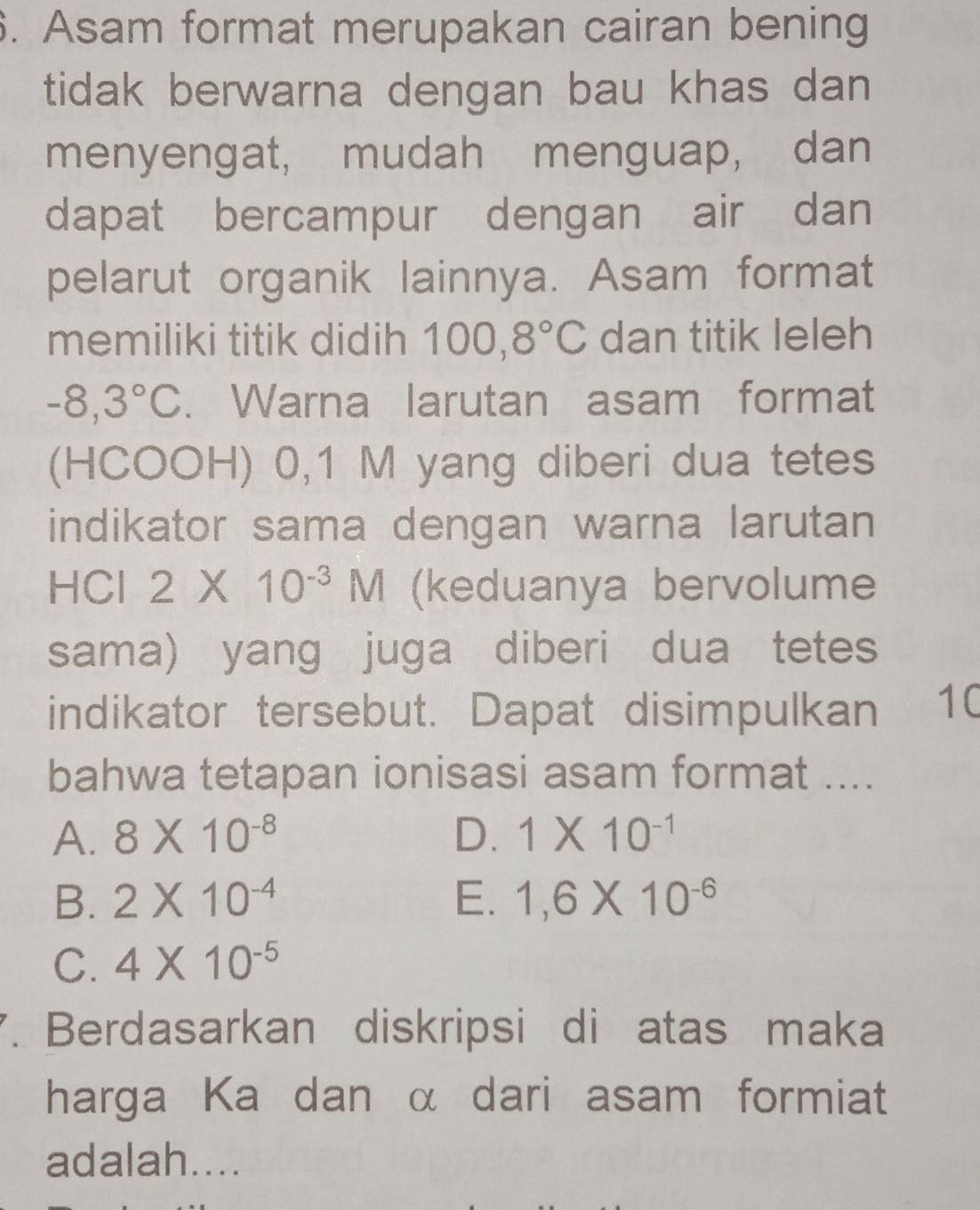 Asam format merupakan cairan bening
tidak berwarna dengan bau khas dan
menyengat, mudah menguap, dan
dapat bercampur dengan air dan
pelarut organik lainnya. Asam format
memiliki titik didih 100, 8°C dan titik leleh
-8,3°C. Warna larutan asam format
(HCOOH) 0,1 M yang diberi dua tetes
indikator sama dengan warna larutan
HCl 2* 10^(-3)M (keduanya bervolume
sama) yang juga diberi dua tetes
indikator tersebut. Dapat disimpulkan 10
bahwa tetapan ionisasi asam format ....
A. 8* 10^(-8) D. 1* 10^(-1)
B. 2* 10^(-4) E、 1,6* 10^(-6)
C. 4* 10^(-5)
7. Berdasarkan diskripsi di atas maka
harga Ka dan α dari asam formiat
adalah....