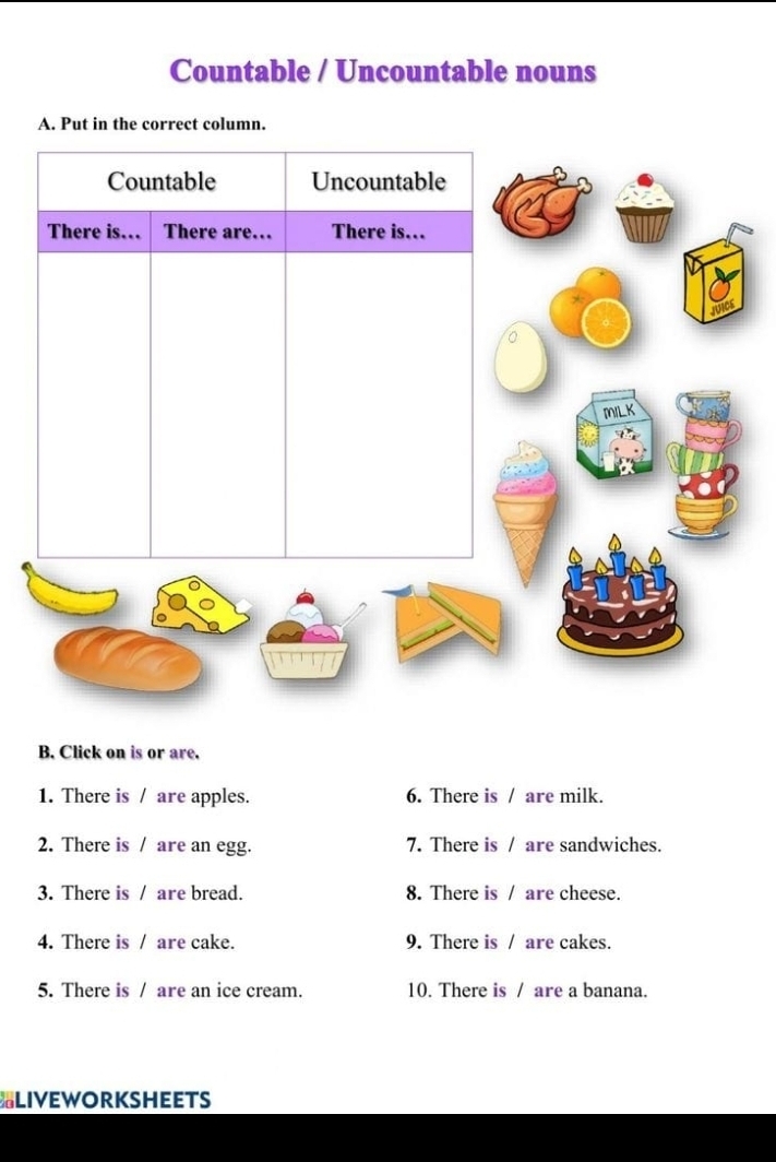 Countable / Uncountable nouns 
A. Put in the correct column. 
B. Click on is or are. 
1. There is / are apples. 6. There is / are milk. 
2. There is / are an egg. 7. There is / are sandwiches. 
3. There is / are bread. 8. There is / are cheese. 
4. There is / are cake. 9. There is / are cakes. 
5. There is / are an ice cream. 10. There is / are a banana. 
LIVEWORKSHEETS