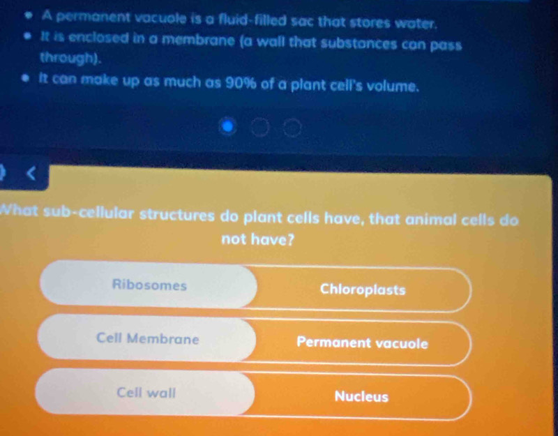 A permanent vacuole is a fluid-filled sac that stores water.
It is enclosed in a membrane (a wall that substances can pass
through).
It can make up as much as 90% of a plant cell's volume.
What sub-cellular structures do plant cells have, that animal cells do
not have?
Ribosomes Chloroplasts
Cell Membrane Permanent vacuole
Cell wall Nucleus