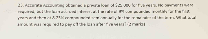 Accurate Accounting obtained a private loan of $25,000 for five years. No payments were 
required, but the loan accrued interest at the rate of 9% compounded monthly for the first
years and then at 8.25% compounded semiannually for the remainder of the term. What total 
amount was required to pay off the loan after five years? (2 marks)