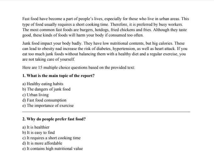 Fast food have become a part of people’s lives, especially for those who live in urban areas. This
type of food usually requires a short cooking time. Therefore, it is preferred by busy workers.
The most common fast foods are burgers, hotdogs, fried chickens and fries. Although they taste
good, these kinds of foods will harm your body if consumed too often.
Junk food impact your body badly. They have low nutritional contents, but hig calories. These
can lead to obesity nad increase the risk of diabetes, hypertension, as well as heart attack. If you
eat too much junk foods without balancing them with a healthy diet and a regular exercise, you
are not taking care of yourself.
Here are 15 multiple choice questions based on the provided text:
1. What is the main topic of the report?
a) Healthy eating habits
b) The dangers of junk food
c) Urban living
d) Fast food consumption
e) The importance of exercise
2. Why do people prefer fast food?
a) It is healthier
b) It is easy to find
c) It requires a short cooking time
d) It is more affordable
e) It contains high nutritional value