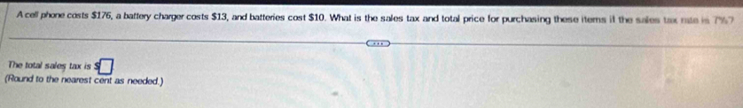 A cell phone costs $176, a battery charger costs $13, and batteries cost $10. What is the sales tax and total price for purchasing these items it the sales tax rate is 7% 7 
The total sales tax is s□
(Round to the nearest cent as needed.)