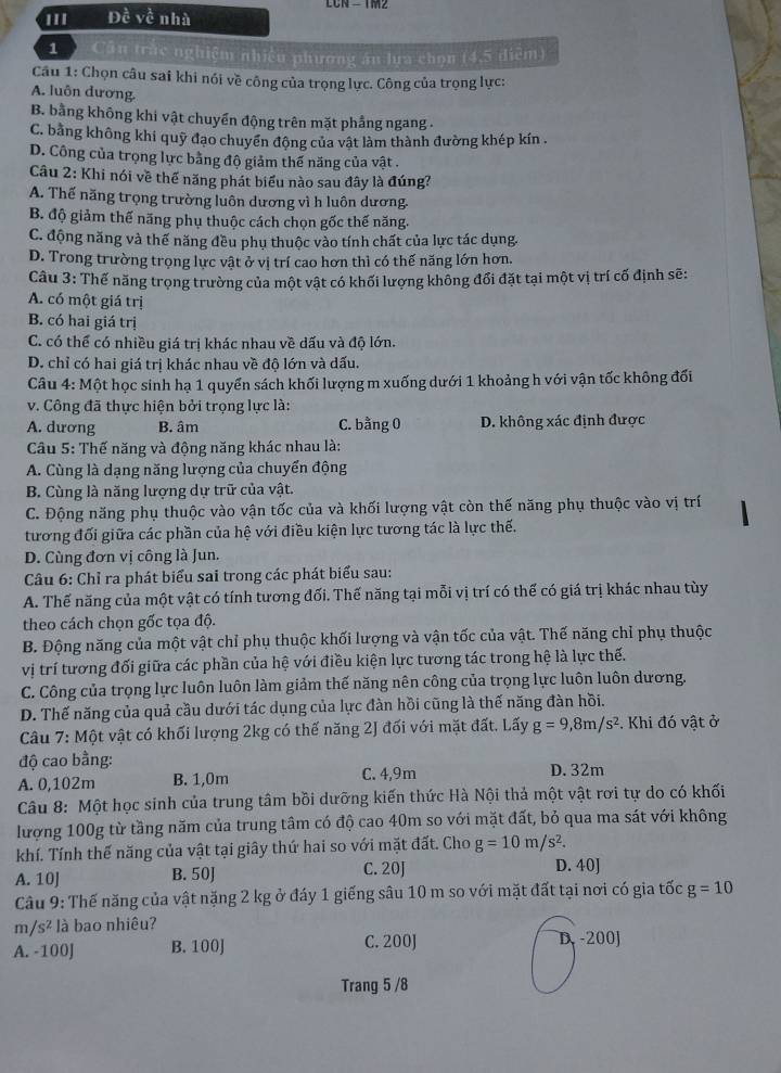 ''' Đề về nhà
1 ) Cần trác nghiệm nhiều phương án lựa chọn (4,5 điểm)
Câu 1: Chọn câu sai khi nói về công của trọng lực. Công của trọng lực:
A. luôn dương
B. bằng không khi vật chuyển động trên mặt phẳng ngang -
C. bằng không khi quỹ đạo chuyển động của vật làm thành đường khép kín .
D. Công của trọng lực bằng độ giảm thế năng của vật .
Câu 2: Khi nói về thể năng phát biểu nào sau đây là đúng?
A. Thế năng trọng trường luôn dương vì h luôn dương.
B. độ giảm thế năng phụ thuộc cách chọn gốc thế năng.
C. động năng và thế năng đều phụ thuộc vào tính chất của lực tác dụng.
D. Trong trường trọng lực vật ở vị trí cao hơn thì có thế năng lớn hơn.
Câu 3: Thế năng trọng trường của một vật có khối lượng không đổi đặt tại một vị trí cố định sẽ:
A. có một giá trị
B. có hai giá trị
C. có thể có nhiều giá trị khác nhau về dấu và độ lớn.
D. chỉ có hai giá trị khác nhau về độ lớn và dấu.
Câu 4: Một học sinh hạ 1 quyển sách khối lượng m xuống dưới 1 khoảng h với vận tốc không đối
v. Công đã thực hiện bởi trọng lực là:
A. dương B. âm C. bằng 0 D. không xác định được
Câu 5: Thế năng và động năng khác nhau là:
A. Cùng là dạng năng lượng của chuyển động
B. Cùng là năng lượng dự trữ của vật.
C. Động năng phụ thuộc vào vận tốc của và khối lượng vật còn thế năng phụ thuộc vào vị trí
tương đối giữa các phần của hệ với điều kiện lực tương tác là lực thế.
D. Cùng đơn vị công là Jun.
Câu 6: Chỉ ra phát biểu sai trong các phát biểu sau:
A. Thế năng của một vật có tính tương đối. Thế năng tại mỗi vị trí có thế có giá trị khác nhau tùy
theo cách chọn gốc tọa độ.
B. Động năng của một vật chỉ phụ thuộc khối lượng và vận tốc của vật. Thế năng chỉ phụ thuộc
vị trí tương đối giữa các phần của hệ với điều kiện lực tương tác trong hệ là lực thế.
C. Công của trọng lực luôn luôn làm giảm thế năng nên công của trọng lực luôn luôn dương.
D. Thế năng của quả cầu dưới tác dụng của lực đàn hồi cũng là thế năng đàn hồi.
Câu 7: Một vật có khối lượng 2kg có thế năng 2J đối với mặt đất. Lấy g=9,8m/s^2. Khi đó vật ở
độ cao bằng:
A. 0,102m B. 1,0m C. 4,9m D. 32m
Câu 8: Một học sinh của trung tâm bồi dưỡng kiến thức Hà Nội thả một vật rơi tự do có khối
lượng 100g từ tầng năm của trung tâm có độ cao 40m so với mặt đất, bỏ qua ma sát với không
khí. Tính thế năng của vật tại giây thứ hai so với mặt đất. Cho g=10m/s^2
A. 10J B. 50J C. 20J D. 40J
Câu 9: Thế năng của vật nặng 2 kg ở đáy 1 giếng sâu 10 m so với mặt đất tại nơi có gia tốc g=10
m /s^2 là bao nhiêu?
A. -100J B. 100J C. 200J D -200J
Trang 5 /8