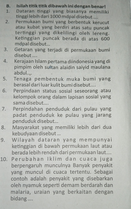 Isilah titik titik dibawah ini dengan benar! 
1. Dataran tinggi yang biasanya memiliki 
tinggi lebih dari 1000 mdpal disebut .... 
2. Permukaan bumi yang berbentuk kerucut 
atau kubat yang berdiri atas satu puncak 
tertinggi yang dikelilingi oleh lereng. 
Ketinggian puncak berada di atas 600
mdpal disebut... 
3. Getaran yang terjadi di permukaan bumi 
disebut .... 
4. Kerajaan Islam pertama diindonesia yang di 
pimpim oleh sultan alaidin saiyid maulana 
abdul..,. 
5. Tenaga pembentuk muka bumi yang 
berasal dari luar kulit bumi disebut.... 
6. Perpindaan status sosial seseorang atau 
kelompok orang dalam lapisan sosial yang 
sama disebut.... 
7. Perpindahan penduduk dari pulau yang 
padat penduduk ke pulau yang jarang 
penduduk disebut... 
8. Masyarakat yang memiliki lebih dari dua 
kebudyaan disebut ... 
9. Wilayah dataran yang mempunyai 
ketinggian di bawah permukaan laut atau 
berada lebih rendah dari permukaan laut.... 
10. Perubahan Iklim dan cuaca juga 
berpengaruh munculnya Banyak penyakit 
yang muncul di cuaca tertentu. Sebagai 
contoh adalah penyakit yang disebarkan 
oleh nyamuk seperti demam berdarah dan 
malaria, uraian yang berkaitan dengan 
bidang ....