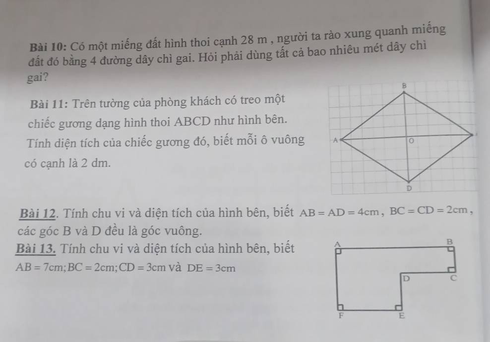 Có một miếng đất hình thoi cạnh 28 m , người ta rào xung quanh miếng 
đất đó bằng 4 đường dây chì gai. Hỏi phải dùng tất cả bao nhiêu mét dây chì 
gai? 
Bài 11: Trên tường của phòng khách có treo một 
chiếc gương dạng hình thoi ABCD như hình bên. 
Tính diện tích của chiếc gương đó, biết mỗi ô vuông 
có cạnh là 2 dm. 
Bài 12. Tính chu vi và diện tích của hình bên, biết AB=AD=4cm, BC=CD=2cm, 
các góc B và D đều là góc vuông. 
Bài 13. Tính chu vi và diện tích của hình bên, biết
AB=7cm; BC=2cm; CD=3cm và DE=3cm