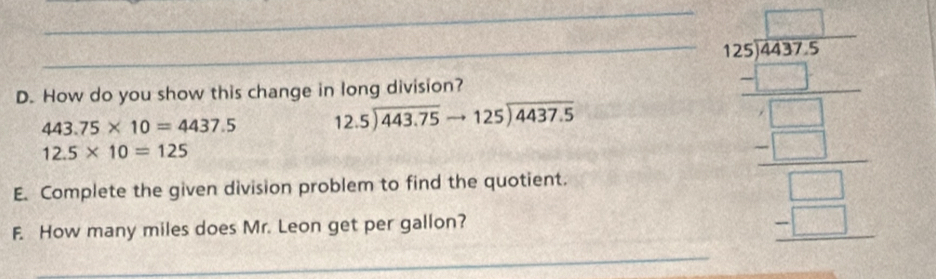 How do you show this change in long division?
443.75* 10=4437.5 beginarrayr 12.5encloselongdiv 443.75to 125encloselongdiv 4437.5endarray
12.5* 10=125
E. Complete the given division problem to find the quotient. 
F. How many miles does Mr. Leon get per gallon? 
_ frac beginarrayr 5 frac S_104 2-_ frac  20/2 _ frac 5 _ _ _ -1 hline endarray  _ 
_