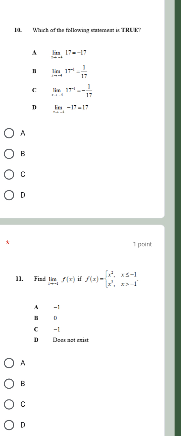 Which of the following statement is TRUE?
A limlimits _xto -417=-17
B limlimits _xto -417^(-1)= 1/17 
C limlimits _xto -417^(-1)=- 1/17 
D limlimits _xto -4-17=17
A
B
C
D
1 point
11. Find limlimits _xto -1f(x) if f(x)=beginarrayl x^2,x≤ -1 x^3,x>-1endarray.
A -1
B 0
C -1
D Does not exist
A
B
C
D