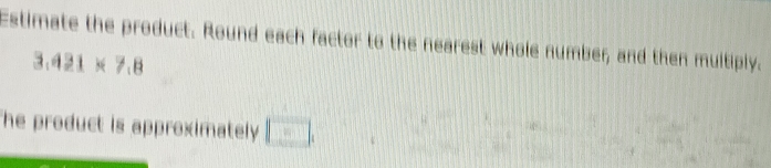 Estimate the product. Round each factor to the nearest whole number, and then multiply.
3.421* 7.8
The product is approximately . □ .