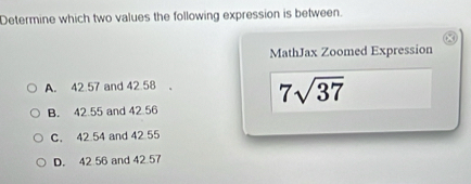 Determine which two values the following expression is between.
MathJax Zoomed Expression
A. 42.57 and 42.58
7sqrt(37)
B. 42.55 and 42 56
C. 42 54 and 42 55
D. 42 56 and 42 57