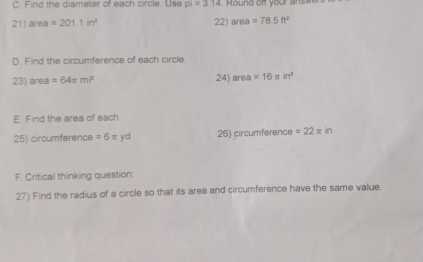 Find the diameter of each circle. Use pi=3.14. Round off your answer 
21) area =201.1in^2 22) area =78.5ft^2
D. Find the circumference of each circle. 
23) area =64π mi^2 24) area =16π in^2
E. Find the area of each. 
25) circumference =6π yd 26) circumference =22π in
F. Critical thinking question: 
27) Find the radius of a circle so that its area and circumference have the same value.