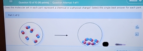 Question Attempt: 1 of 1 
Does the molecular art in each part represent a chemical or a physical change? Select the single best answer for each part. 
Part 1 of 2