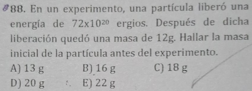 En un experimento, una partícula liberó una
energía de 72* 10^(20) ergios. Después de dicha
liberación quedó una masa de 12g. Hallar la masa
inicial de la partícula antes del experimento.
A) 13 g B) 16 g C) 18 g
D) 20 g E) 22 g