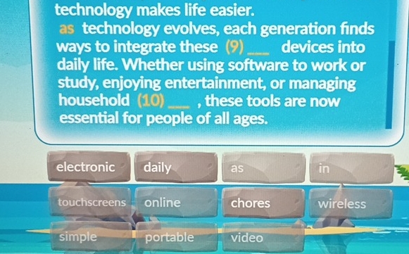 technology makes life easier.
as technology evolves, each generation finds
ways to integrate these (9) _devices into
daily life. Whether using software to work or
study, enjoying entertainment, or managing
household (10) _, these tools are now
essential for people of all ages.
electronic daily as in
touchscreens online chores wireless
simple portable video