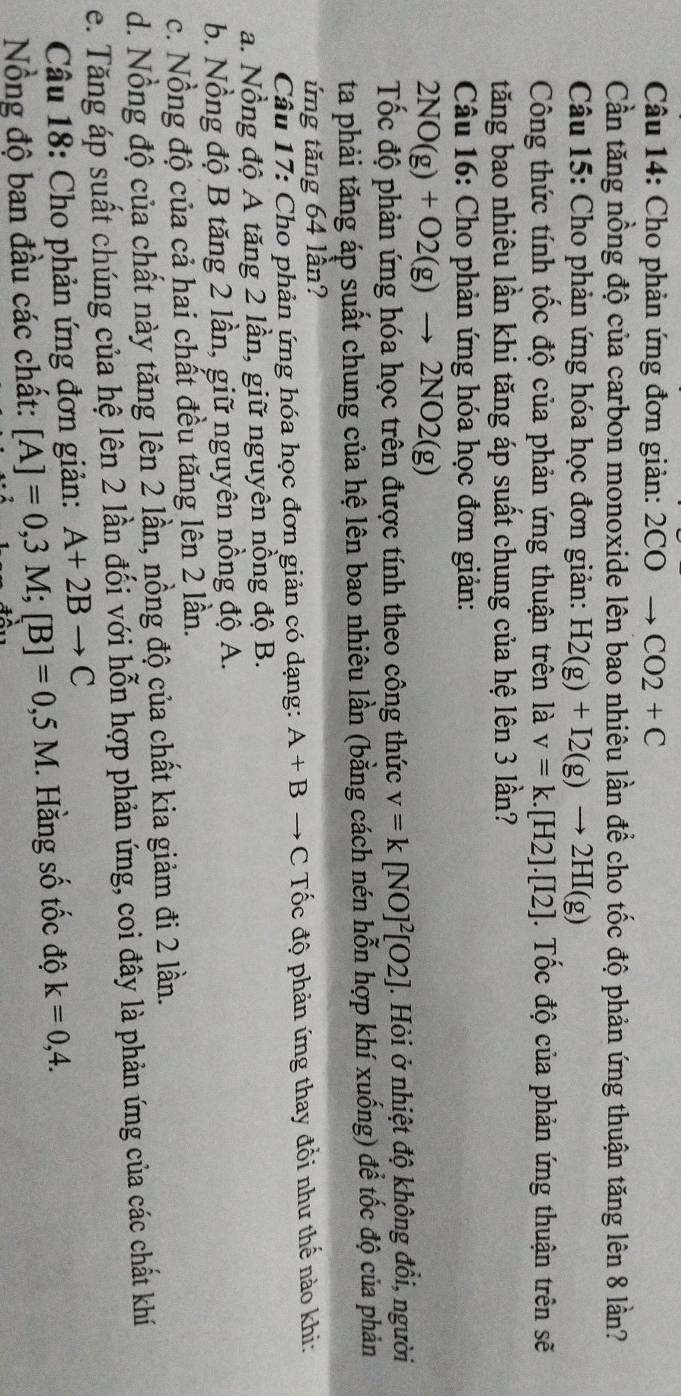Cho phản ứng đơn giản: 2 CO to CO2+C
Cần tăng nồng độ của carbon monoxide lên bao nhiêu lần để cho tốc độ phản ứng thuận tăng lên 8 lần?
Câu 15: Cho phản ứng hóa học đơn giản: H2(g)+I2(g)to 2HI(g)
Công thức tính tốc độ của phản ứng thuận trên là v=k.[H2].[I2]. Tốc độ của phản ứng thuận trên sẽ
tăng bao nhiêu lần khi tăng áp suất chung của hệ lên 3 lần?
Câu 16: Cho phản ứng hóa học đơn giản:
2NO(g)+O2(g)to 2NO2(g)
Tốc độ phản ứng hóa học trên được tính theo công thức v=k [NO]^2[O2]. Hỏi ở nhiệt độ không đồi, người
ta phải tăng áp suất chung của hệ lên bao nhiêu lần (bằng cách nén hỗn hợp khí xuống) để tốc độ của phản
ứng tăng 64 lần?
Câu 17: Cho phản ứng hóa học đơn giản có dạng: A+Bto C Tốc độ phản ứng thay đổi như thế nào khi:
a. Nồng độ A tăng 2 lần, giữ nguyên nồng độ B.
b. Nồng độ B tăng 2 lần, giữ nguyên nồng độ A.
c. Nồng độ của cả hai chất đều tăng lên 2 lần.
d. Nồng độ của chất này tăng lên 2 lần, nồng độ của chất kia giảm đi 2 lần.
e. Tăng áp suất chúng của hệ lên 2 lần đối với hỗn hợp phản ứng, coi đây là phản ứng của các chất khí
Câu 18: Cho phản ứng đơn giản: A+2Bto C
Nồng độ ban đầu các chất: [A]=0,3M;[B]=0,5M. Hằng số tốc độ k=0,4.