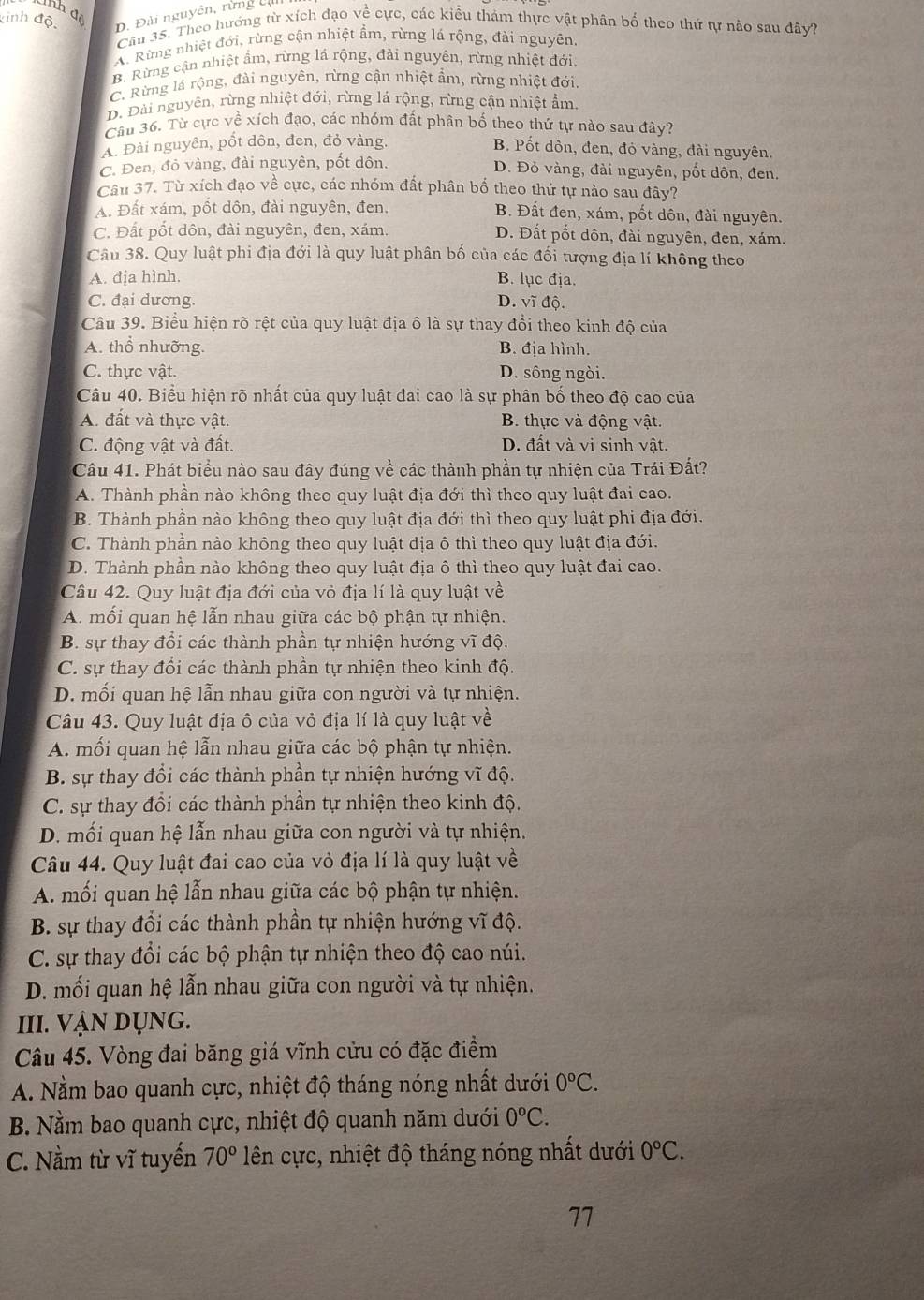 nh để
kinh độ D. Đài nguyên, rừng c
Câu 35. Theo hưởng từ xích đạo về cực, các kiểu thảm thực vật phân bố theo thứ tự nào sau đây?
A. Rừng nhiệt đới, rừng cận nhiệt ẩm, rừng lá rộng, đài nguyên
B. Rừng cận nhiệt ẩm, rừng lá rộng, đài nguyên, rừng nhiệt đới
C. Rừng lá rộng, đài nguyên, rừng cận nhiệt ẩm, rừng nhiệt đới
D. Đài nguyên, rừng nhiệt đới, rừng lá rộng, rừng cận nhiệt ẩm
Câu 36. Từ cực về xích đạo, các nhóm đất phân bố theo thứ tự nào sau đây?
A. Đài nguyên, pốt dôn, đen, đỏ vàng,
B. Pốt dôn, đen, đỏ vàng, đài nguyên.
C. Đen, đỏ vàng, đài nguyên, pốt dôn.
D. Đỏ vàng, đài nguyên, pốt dôn, đen.
Câu 37. Từ xích đạo về cực, các nhóm đất phân bố theo thứ tự nào sau đây?
A. Đất xám, pốt dôn, đài nguyên, đen. B. Đất đen, xám, pốt dôn, đài nguyên.
C. Đất pốt dôn, đài nguyên, đen, xám. D. Đất pốt dôn, đài nguyên, đen, xám.
Câu 38. Quy luật phi địa đới là quy luật phân bố của các đối tượng địa lí không theo
A. địa hình, B. lục địa.
C. đại dương. D. vĩ độ.
Câu 39. Biểu hiện rõ rệt của quy luật địa ô là sự thay đổi theo kinh độ của
A. thổ nhưỡng. B. địa hình.
C. thực vật. D. sông ngòi.
Câu 40. Biểu hiện rõ nhất của quy luật đai cao là sự phân bố theo độ cao của
A. đất và thực vật. B. thực và động vật.
C. động vật và đất. D. đất và vi sinh vật.
Câu 41. Phát biểu nào sau đây đúng về các thành phần tự nhiện của Trái Đất?
A. Thành phần nào không theo quy luật địa đới thì theo quy luật đai cao.
B. Thành phần nào không theo quy luật địa đới thì theo quy luật phi địa đới.
C. Thành phần nào không theo quy luật địa ô thì theo quy luật địa đới.
D. Thành phần nào không theo quy luật địa ô thì theo quy luật đai cao.
Câu 42. Quy luật địa đới của vỏ địa lí là quy luật về
A. mối quan hệ lẫn nhau giữa các bộ phận tự nhiện.
B. sự thay đổi các thành phần tự nhiện hướng vĩ độ.
C. sự thay đổi các thành phần tự nhiện theo kinh độ.
D. mối quan hệ lẫn nhau giữa con người và tự nhiện.
Câu 43. Quy luật địa ô của vỏ địa lí là quy luật về
A. mối quan hệ lẫn nhau giữa các bộ phận tự nhiện.
B. sự thay đổi các thành phần tự nhiện hướng vĩ độ.
C. sự thay đồi các thành phần tự nhiện theo kinh độ.
D. mối quan hệ lẫn nhau giữa con người và tự nhiện.
Câu 44. Quy luật đai cao của vỏ địa lí là quy luật về
A. mối quan hệ lẫn nhau giữa các bộ phận tự nhiện.
B. sự thay đổi các thành phần tự nhiện hướng vĩ độ.
C. sự thay đổi các bộ phận tự nhiện theo độ cao núi.
D. mối quan hệ lẫn nhau giữa con người và tự nhiện.
III. VẠN dỤng.
Câu 45. Vòng đai băng giá vĩnh cửu có đặc điểm
A. Nằm bao quanh cực, nhiệt độ tháng nóng nhất dưới 0°C.
B. Nằm bao quanh cực, nhiệt độ quanh năm dưới 0°C.
C. Nằm từ vĩ tuyến 70° lên cực, nhiệt độ tháng nóng nhất dưới 0°C.
77