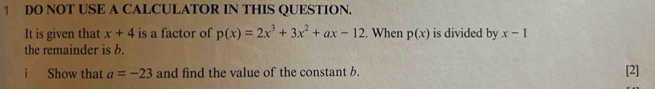 DO NOT USE A CALCULATOR IN THIS QUESTION. 
It is given that x+4 is a factor of p(x)=2x^3+3x^2+ax-12. When p(x) is divided by x-1
the remainder is b. 
i Show that a=-23 and find the value of the constant b. [2]