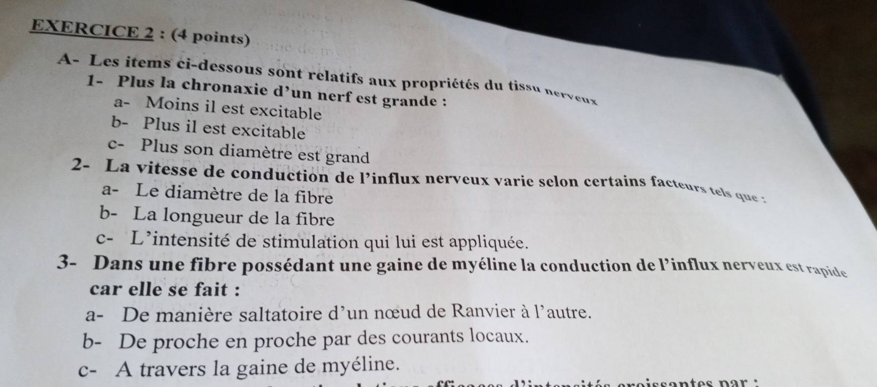 A- Les items ci-dessous sont relatifs aux propriétés du tissu nervex
1- Plus la chronaxie d^, un nerf est grande :
a- Moins il est excitable
b- Plus il est excitable
c- Plus son diamètre est grand
2- La vitesse de conduction de l'influx nerveux varie selon certains facteurs te s que a
a- Le diamètre de la fibre
b- La longueur de la fibre
c- L'intensité de stimulation qui lui est appliquée.
3- Dans une fibre possédant une gaine de myéline la conduction de l’influx nerveux est rapide
car elle se fait :
a- De manière saltatoire d'un nœud de Ranvier à l'autre.
b- De proche en proche par des courants locaux.
c- A travers la gaine de myéline.
s o ntes nar