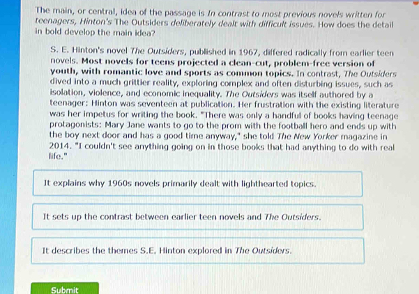 The main, or central, idea of the passage is In contrast to most previous novels written for
teenagers, Hinton's The Outsiders deliberately dealt with difficult issues. How does the detail
in bold develop the main idea?
S. E. Hinton's novel The Outsiders, published in 1967, differed radically from earlier teen
novels. Most novels for teens projected a clean-cut, problem-free version of
youth, with romantic love and sports as common topics. In contrast, The Outsiders
dived into a much grittier reality, exploring complex and often disturbing issues, such as
isolation, violence, and economic inequality. The Outsiders was itself authored by a
teenager: Hinton was seventeen at publication. Her frustration with the existing literature
was her impetus for writing the book. "There was only a handful of books having teenage
protagonists: Mary Jane wants to go to the prom with the football hero and ends up with
the boy next door and has a good time anyway," she told The New Yorker magazine in
2014. "I couldn't see anything going on in those books that had anything to do with real
life."
It explains why 1960s novels primarily dealt with lighthearted topics.
It sets up the contrast between earlier teen novels and The Outsiders.
It describes the themes S.E. Hinton explored in The Outsiders.
Submit