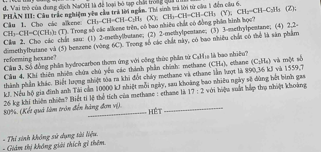 Vai trò của dung dịch NaOH là để loại bỏ tạp chất trong quả l
PHÀN III: Câu trắc nghiệm yêu cầu trả lời ngắn. Thí sinh trả lời từ câu 1 đến câu 6.
Câu 1. Cho các alkene: CH_3-CH=CH-C_2H_5 (X); CH_3-CH=CH-CH_3 (Y); CH_2=CH-C_2H_5 (Z);
CH_3-CH=C(CH_3)_2(T) 9. Trong số các alkene trên, có bao nhiêu chất có đồng phân hình học?
t sau: (1) 2-methylbutane; (2) 2-methylpentane; (3) 3-methylpentane; (4) 2,2-
dimethylbutane và (5) benzene (vòng 6C). Trong số các chất này, có bao nhiêu chất có thể là sản phẩm
reforming hexane?
Câu 3. Số đồng phân hydrocarbon thơm ứng với công thức phân tử C_8H_10 ) là bao nhiêu?
Câu 4. Khí thiên nhiên chứa chủ yếu các thành phần chính: methane (CH_4) ), ethane (C_2H_6) và một số
thành phần khác. Biết lượng nhiệt tỏa ra khi đốt cháy methane và ethane lần lượt là 890,36 kJ và 1559,7
kJ. Nếu hộ gia đình anh Tài cần 10000 kJ nhiệt mỗi ngày, sau khoảng bao nhiêu ngày sẽ dùng hết bình gas
26 kg khí thiên nhiên? Biết tỉ lệ thể tích của methane : ethane là 17:2 với hiệu suất hấp thụ nhiệt khoảng
80%. (Kết quả làm tròn đến hàng đơn vị). HÉt
- Thí sinh không sử dụng tài liệu.
- Giám thị không giải thích gì thêm.