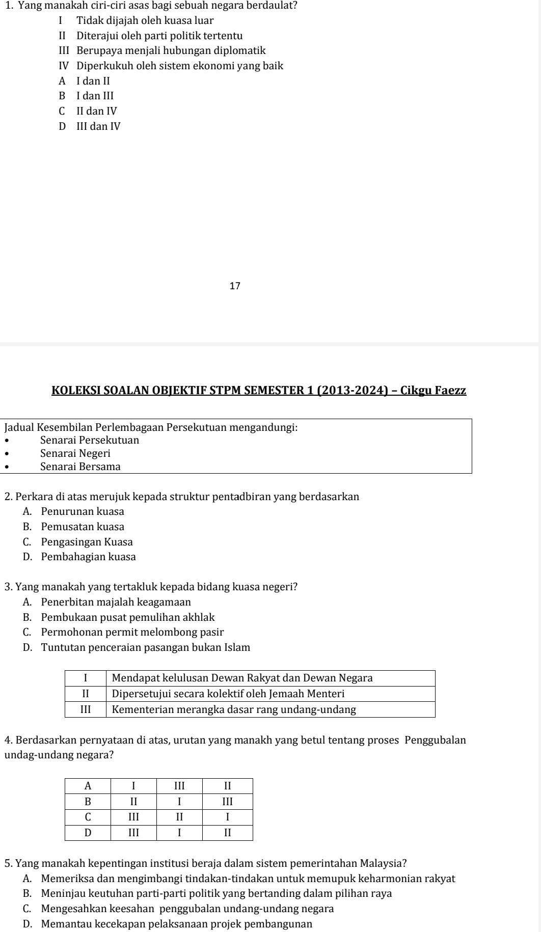 Yang manakah ciri-ciri asas bagi sebuah negara berdaulat?
I Tidak dijajah oleh kuasa luar
II Diterajui oleh parti politik tertentu
III Berupaya menjali hubungan diplomatik
IV Diperkukuh oleh sistem ekonomi yang baik
A I dan II
B I dan III
C II dan IV
D III dan IV
17
KOLEKSI SOALAN OBJEKTIF STPM SEMESTER 1 (2013-2024) - Cikgu Faezz
Jadual Kesembilan Perlembagaan Persekutuan mengandungi:
Senarai Persekutuan
Senarai Negeri
Senarai Bersama
2. Perkara di atas merujuk kepada struktur pentadbiran yang berdasarkan
A. Penurunan kuasa
B. Pemusatan kuasa
C. Pengasingan Kuasa
D. Pembahagian kuasa
3. Yang manakah yang tertakluk kepada bidang kuasa negeri?
A. Penerbitan majalah keagamaan
B. Pembukaan pusat pemulihan akhlak
C. Permohonan permit melombong pasir
D. Tuntutan penceraian pasangan bukan Islam
4. Berdasarkan pernyataan di atas, urutan yang manakh yang betul tentang proses Penggubalan
undag-undang negara?
5. Yang manakah kepentingan institusi beraja dalam sistem pemerintahan Malaysia?
A. Memeriksa dan mengimbangi tindakan-tindakan untuk memupuk keharmonian rakyat
B. Meninjau keutuhan parti-parti politik yang bertanding dalam pilihan raya
C. Mengesahkan keesahan penggubalan undang-undang negara
D. Memantau kecekapan pelaksanaan projek pembangunan