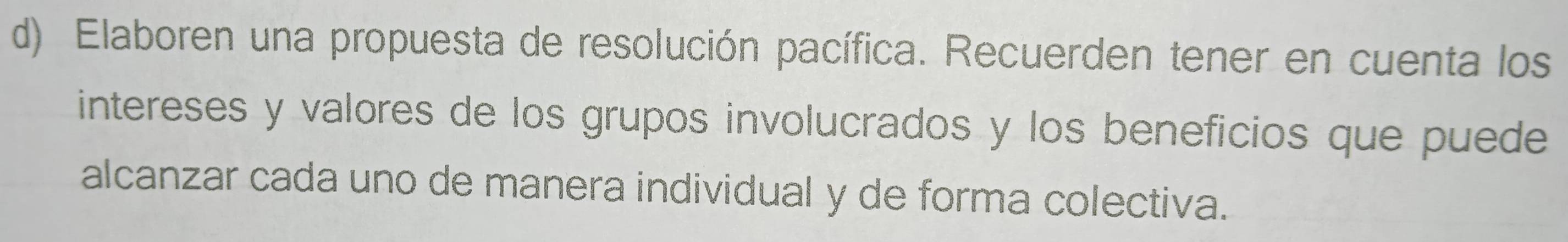 Elaboren una propuesta de resolución pacífica. Recuerden tener en cuenta los 
intereses y valores de los grupos involucrados y los beneficios que puede 
alcanzar cada uno de manera individual y de forma colectiva.