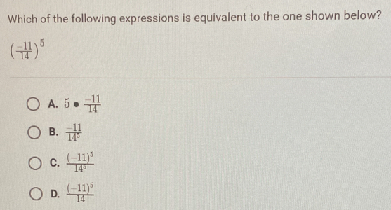 Which of the following expressions is equivalent to the one shown below?
( (-11)/14 )^5
A. 5·  (-11)/14 
B.  (-11)/14^5 
C. frac (-11)^514^0
D. frac (-11)^514