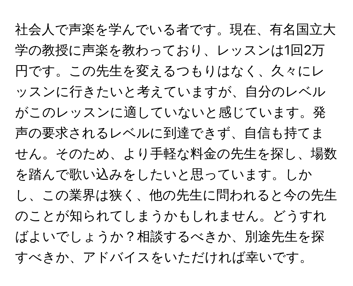 社会人で声楽を学んでいる者です。現在、有名国立大学の教授に声楽を教わっており、レッスンは1回2万円です。この先生を変えるつもりはなく、久々にレッスンに行きたいと考えていますが、自分のレベルがこのレッスンに適していないと感じています。発声の要求されるレベルに到達できず、自信も持てません。そのため、より手軽な料金の先生を探し、場数を踏んで歌い込みをしたいと思っています。しかし、この業界は狭く、他の先生に問われると今の先生のことが知られてしまうかもしれません。どうすればよいでしょうか？相談するべきか、別途先生を探すべきか、アドバイスをいただければ幸いです。