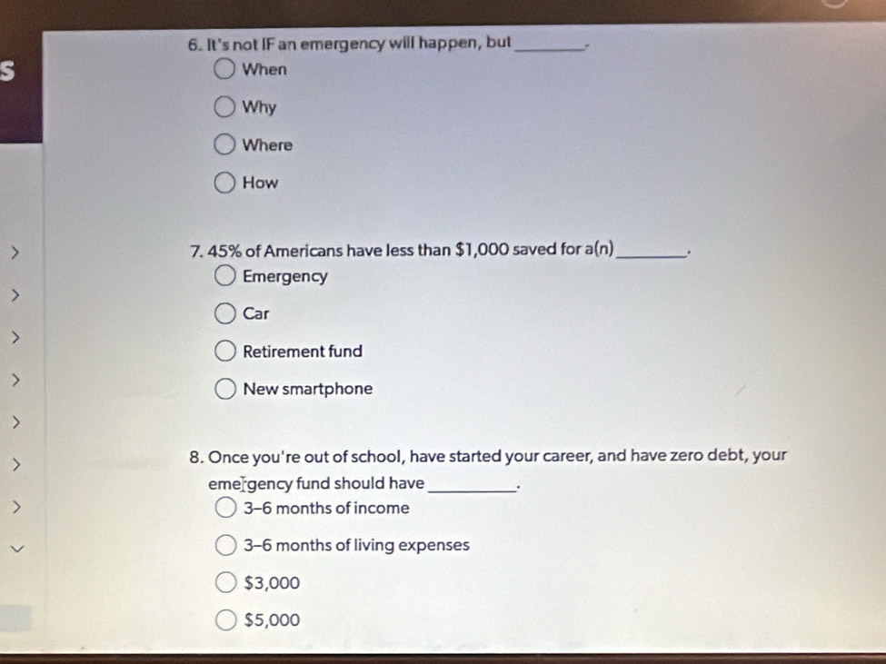 It's not IF an emergency will happen, but _`
S When
Why
Where
How
> 7. 45% of Americans have less than $1,000 saved for a(n) _ .
Emergency
>
Car
>
Retirement fund
>
New smartphone
8. Once you're out of school, have started your career, and have zero debt, your
eme gency fund should have _.
3-6 months of income
3-6 months of living expenses
$3,000
$5,000