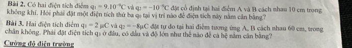 Có hai điện tích điểm q_1=9.10^(-9)C và q_2=-10^(-9)C đặt cố định tại hai điểm A và B cách nhau 10 cm trong 
không khí. Hỏi phải đặt một điện tích thứ ba qo tại vị trí nào để điện tích này nằm cân bằng? 
Bài 3. Hai điện tích diểm q_1=2mu C và q_2=-8mu C đặt tự do tại hai điểm tương ứng A, B cách nhau 60 cm, trong 
chân không. Phải đặt điện tích q3 ở đầu, có dầu và độ lớn như thế nào để cả hệ nằm cần bằng? 
Cường độ điện trường