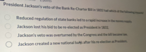 points
President Jackson's veto of the Bank Re-Charter Bill in 1832 had which of the lallowins impar?
Reduced regulation of state banks led to a rapid increase in the money supply
Jackson lost his bid to be re-elected as President in 1832.
Jackson's veto was overturned by the Congress and the bill became law.
Jackson created a new national back after his re-election as President,