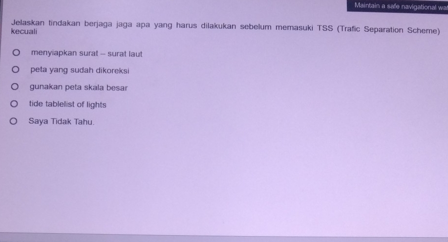 Maintain a safe navigational wa
Jelaskan tindakan berjaga jaga apa yang harus dilakukan sebelum memasuki TSS (Trafic Separation Scheme)
kecuali
menyiapkan surat - surat laut
peta yang sudah dikoreksi
gunakan peta skala besar
tide tablelist of lights
Saya Tidak Tahu.