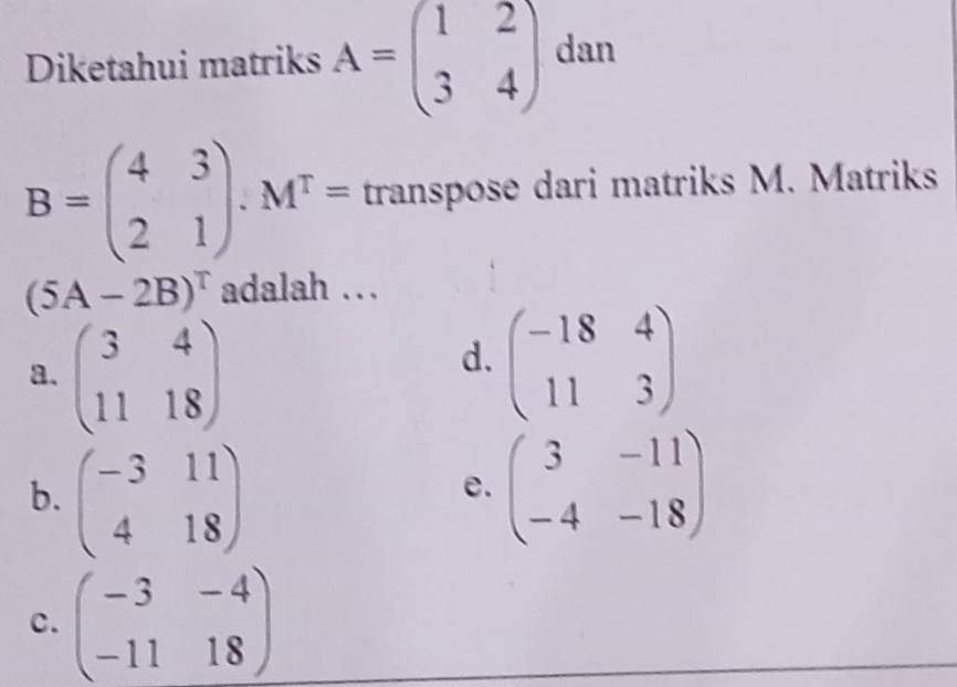 Diketahui matriks A=beginpmatrix 1&2 3&4endpmatrix dan
B=beginpmatrix 4&3 2&1endpmatrix .M^T= transpose dari matriks M. Matriks
(5A-2B)^T adalah …
a. beginpmatrix 3&4 11&18endpmatrix
d. beginpmatrix -18&4 11&3endpmatrix
b. beginpmatrix -3&11 4&18endpmatrix beginpmatrix 3&-11 -4&-18endpmatrix
e.
c. beginpmatrix -3&-4 -11&18endpmatrix