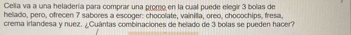 Celia va a una heladería para comprar una promo en la cual puede elegir 3 bolas de 
helado, pero, ofrecen 7 sabores a escoger: chocolate, vainilla, oreo, chocochips, fresa, 
crema irlandesa y nuez. ¿Cuántas combinaciones de helado de 3 bolas se pueden hacer?