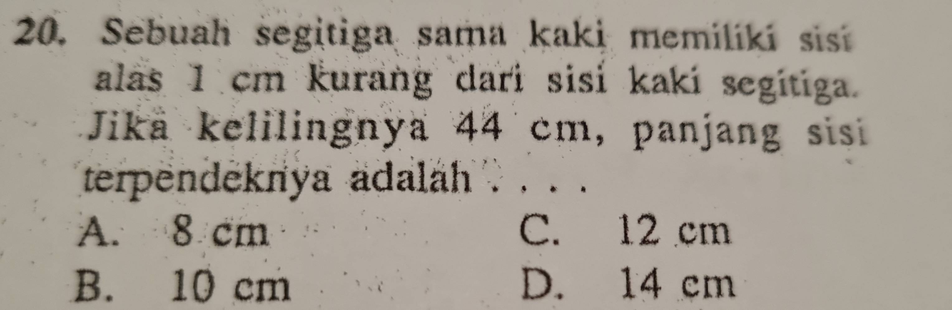 Sebuah segitiga sama kaki memiliki sis
alas 1 cm kurang dari sisi kaki segitiga.
Jika kelilingnya 44 cm, panjang sisi
terpendeknya adalah . . . .
A. 8 cm C. 12 cm
B. 10 cm D. 14 cm