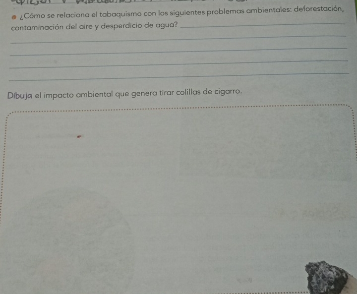 ¿Cómo se relaciona el tabaquismo con los siguientes problemas ambientales: deforestación, 
_ 
contaminación del aire y desperdicio de agua? 
_ 
_ 
_ 
_ 
Dibuja el impacto ambiental que genera tirar colillas de cigarro. 
_ 
_ 
_ 
_