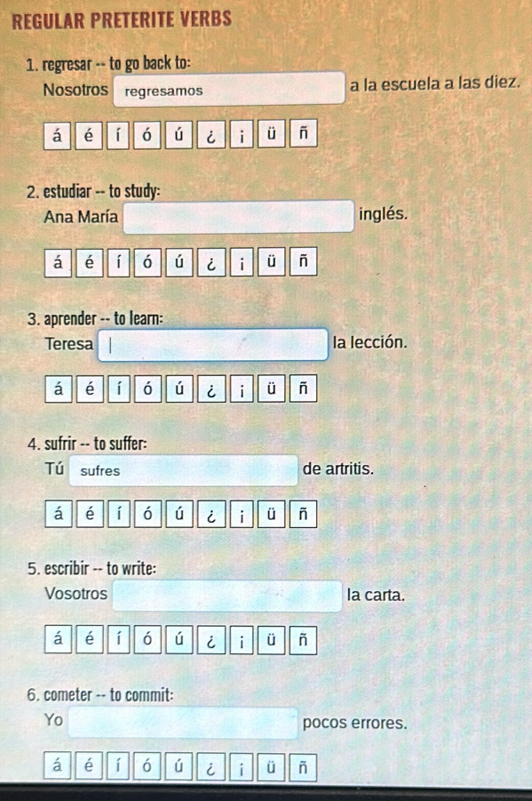 REGULAR PRETERITE VERBS 
1. regresar -- to go back to: 
Nosotros regresamos a la escuela a las diez. 
á é í ó ú i i ü - 
2. estudiar -- to study: 
Ana María inglés. 
á é í ó ú i i ü 
3. aprender -- to learn: 
Teresa la lección. 
á é í ó ú i i ü - 
4. sufrir -- to suffer: 
Tú sufres de artritis. 
á é í ó ú i i ü - 
5. escribir -- to write: 
Vosotros la carta. 
á é í ó ú i i ü ñ 
6. cometer -- to commit: 
Yo pocos errores. 
á é í ó ú i ü ñ