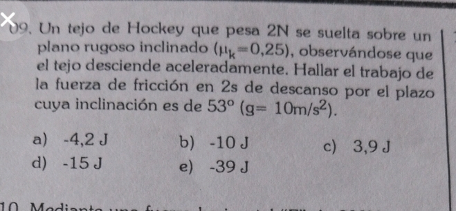 Un tejo de Hockey que pesa 2N se suelta sobre un
plano rugoso inclinado (mu _k=0,25) , observándose que
el tejo desciende aceleradamente. Hallar el trabajo de
la fuerza de fricción en 2s de descanso por el plazo
cuya inclinación es de 53°(g=10m/s^2).
a) -4,2 J b -10 J c) ⩾ 3,9 J
d) -15 J e) -39 J