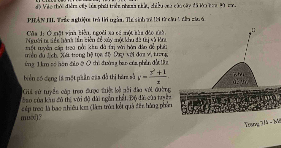 Vào thời điểm cây lúa phát triển nhanh nhất, chiều cao của cây đã lớn hơn 80 cm. 
PHẢN III. Trắc nghiệm trả lời ngắn. Thí sinh trả lời từ câu 1 đến câu 6. 
Câu 1: Ở một vịnh biển, ngoài xa có một hòn đào nhỏ. 
Người ta tiến hành lấn biến đế xây một khu đô thị và làm 
một tuyến cáp treo nối khu đô thị với hòn đảo để phát 
triển du lịch. Xét trong hệ tọa độ Oxy với đơn vị tương 
ứng 1 km có hòn đảo ở 0 thì đường bao của phần đất lấn 
biển có dạng là một phần của đồ thị hàm số y= (x^2+1)/x . 
Giả sử tuyến cáp treo được thiết kế nối đảo với đường 
bao của khu đô thị với độ dài ngắn nhất. Độ dài của tuyến 
cáp treo là bao nhiêu km (làm tròn kết quả đến hàng phần 
mười)? 
Trang 3/4 - Mã