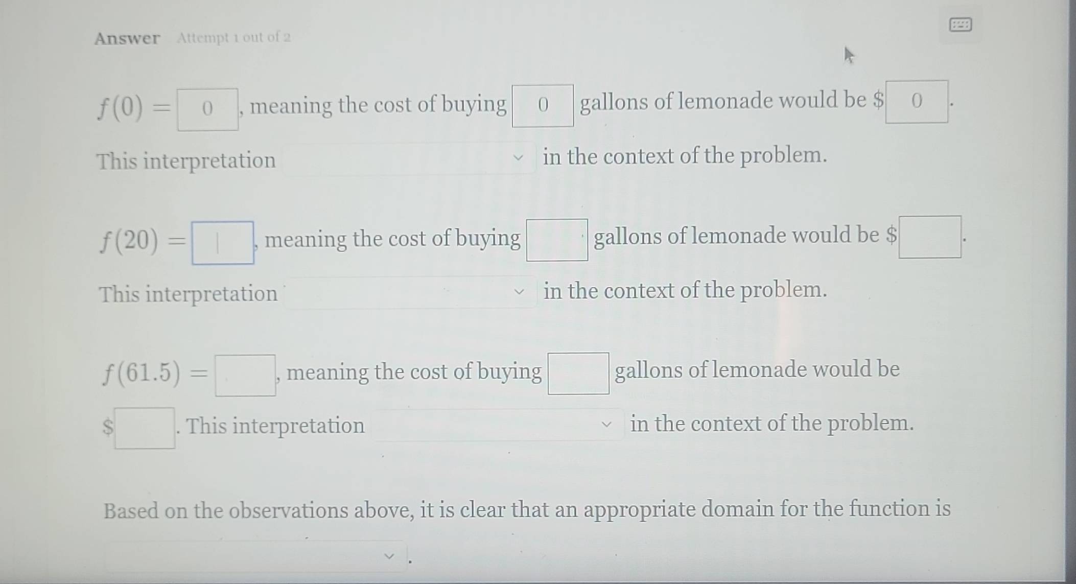 Answer Attempt 1 out of 2
f(0)=0 , meaning the cost of buying 0 gallons of lemonade would be $ 0
This interpretation in the context of the problem.
f(20)=□ , meaning the cost of buying □ gallons of lemonade would be $□.
This interpretation in the context of the problem.
f(61.5)=□ , meaning the cost of buying □ gallons of lemonade would be
$□. . This interpretation in the context of the problem.
Based on the observations above, it is clear that an appropriate domain for the function is