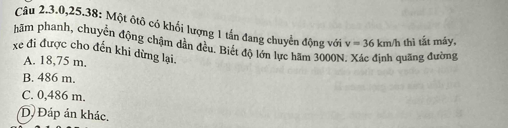 Câu 2.3. 0, 25.38: Một ôtô có khối lượng 1 tấn đang chuyển động với
hãm phanh, chuyển động chậm dần đều. Biết độ lớn lực hãm 3000N v=36km/h thì tắt máy,
xe đi được cho đến khi dừng lại.
A. 18,75 m.
đuãng đường
B. 486 m.
C. 0,486 m.
D Đáp án khác.