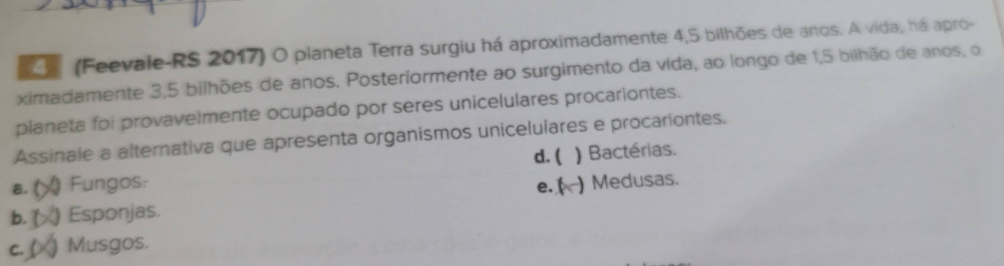 (Feevale-RS 2017) O planeta Terra surgiu há aproximadamente 4,5 bilhões de anos. A vida, há apro-
ximadamente 3, 5 bilhões de anos. Posteriormente ao surgimento da vida, ao longo de 1,5 bilhão de anos, o
pianeta foi provavelmente ocupado por seres unicelulares procariontes.
Assinale a alternativa que apresenta organismos unicelulares e procariontes.
d. ( )Bactérias.
a. ( Fungos:
b. ( ) Esponjas. e. ( ) Medusas.
c. ( Musgos.