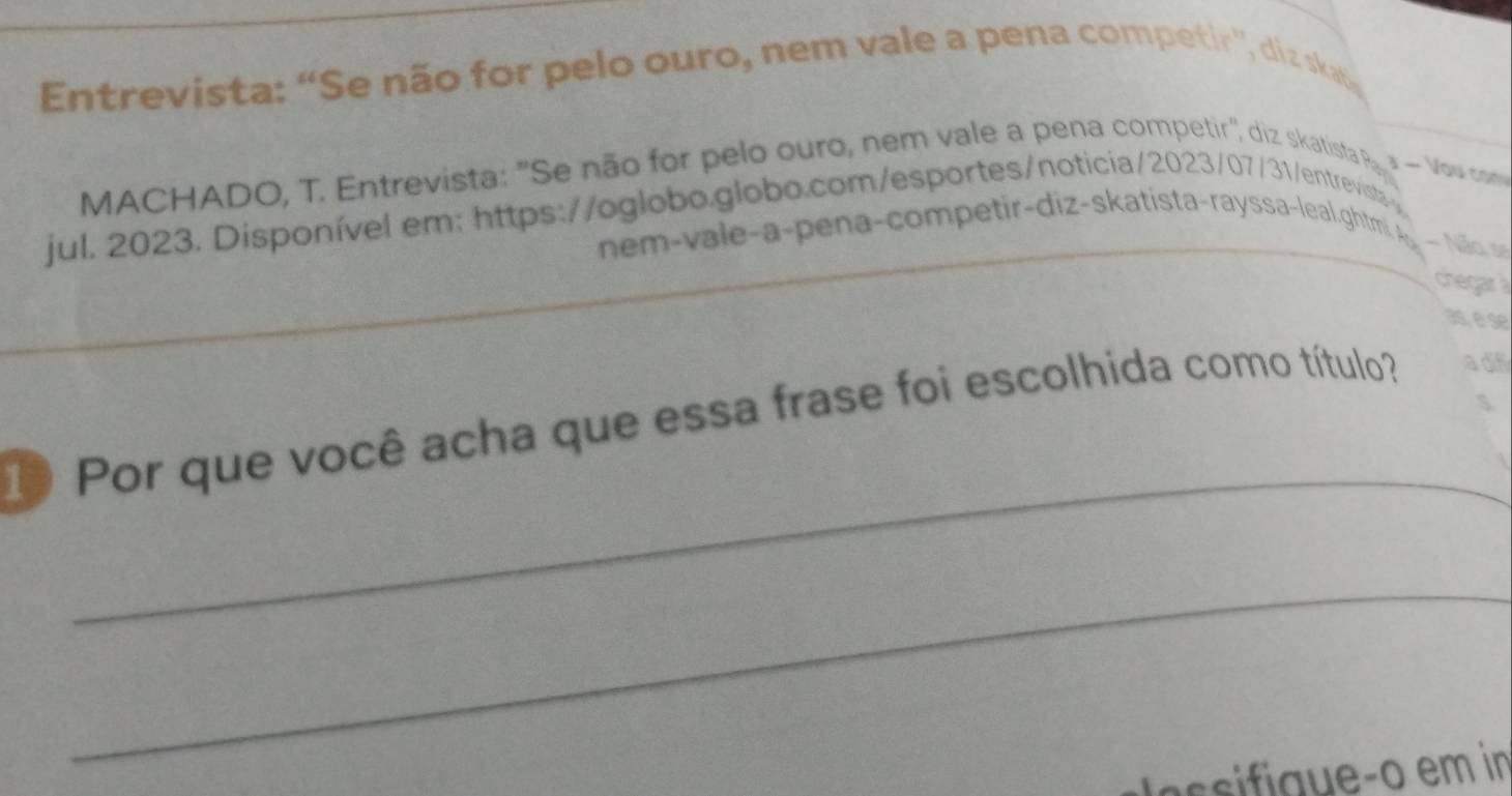 Entrevista: “Se não for pelo ouro, nem vale a pena competir', diz ska 
MACHADO, T. Entrevista: "Se não for pelo ouro, nem vale a pena competir" diz skatista pa Vowu cm 
jul. 2023. Disponível em: https://oglobo.globo.com/esportes/noticia/2023/07/31/entrevist> 
nem-vale-a-pena-competir-diz-skatista-rayssa-leal.ghtmi. A - Não, se 
chegar à 
as, é se 
_ 
1 Por que você acha que essa frase foi escolhida como título? adf 
_ 
s sii queço em in