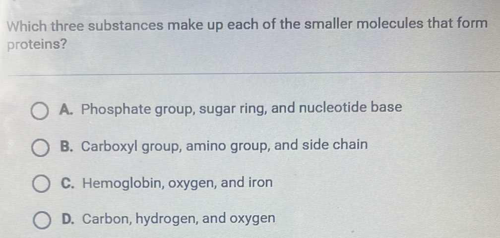 Which three substances make up each of the smaller molecules that form
proteins?
A. Phosphate group, sugar ring, and nucleotide base
B. Carboxyl group, amino group, and side chain
C. Hemoglobin, oxygen, and iron
D. Carbon, hydrogen, and oxygen