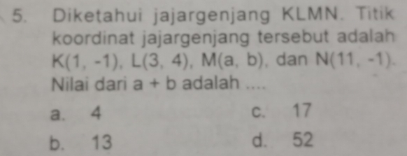 Diketahui jajargenjang KLMN. Titik
koordinat jajargenjang tersebut adalah
K(1,-1), L(3,4), M(a,b) , dan N(11,-1). 
Nilai dari a+b adalah ....
a. 4 c. 17
b. 13 d. 52