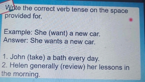 Write the correct verb tense on the space 
provided for. 
Example: She (want) a new car. 
Answer: She wants a new car. 
1. John (take) a bath every day. 
2. Helen generally (review) her lessons in 
the morning.