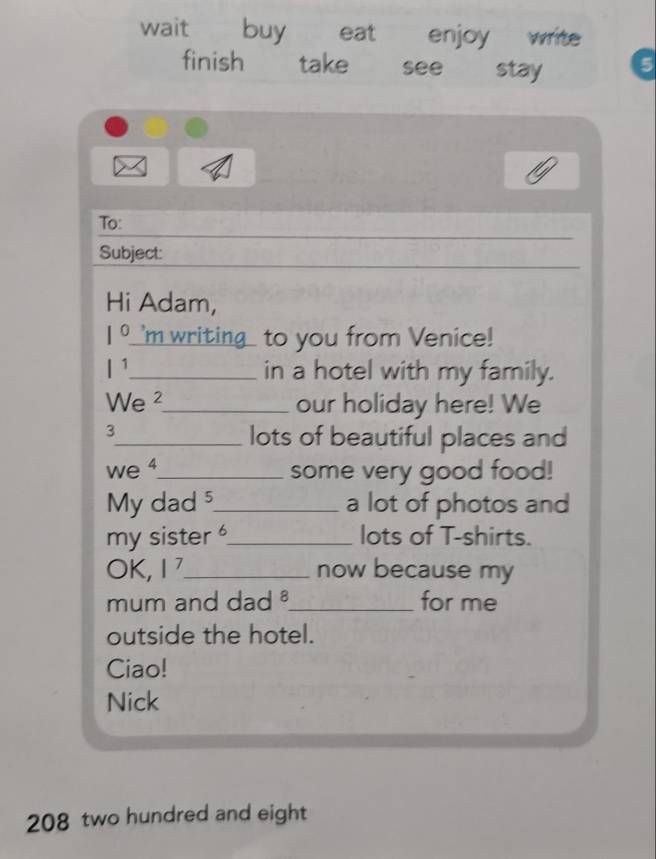 wait buy eat enjoy write 
finish take see stay i5 
To: 
Subject: 
Hi Adam, 
1 。'm writing1 to you from Venice! 
I¹_ in a hotel with my family. 
We ²_ our holiday here! We 
3 
_lots of beautiful places and 
we 4_ some very good food! 
My dad_ a lot of photos and 
my sister _lots of T-shirts. 
OK, 17 _ now because my 
mum and dad ._ for me 
outside the hotel. 
Ciao! 
Nick 
208 two hundred and eight