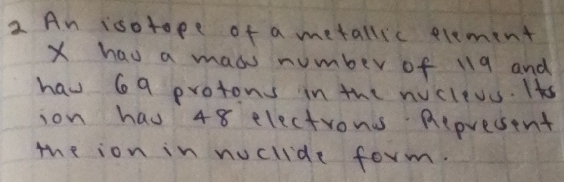 An isotope of a metallic element
X hau a maos number of 119 and 
haw 69 protons in the nicleus. Its 
ion hau 48 electrons Represent 
the ion in noclide form.